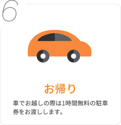 6.お帰り/車でお越しの際は1時間無料の駐車券をお渡しします。